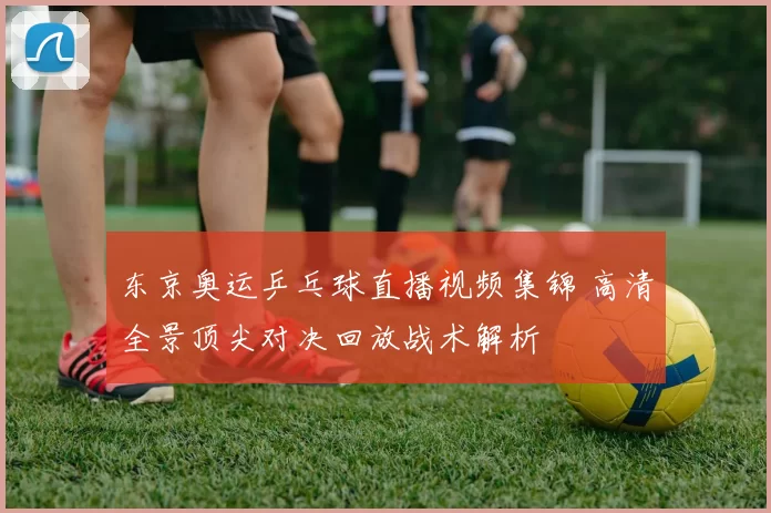 东京奥运乒乓球直播视频集锦 高清全景顶尖对决回放战术解析