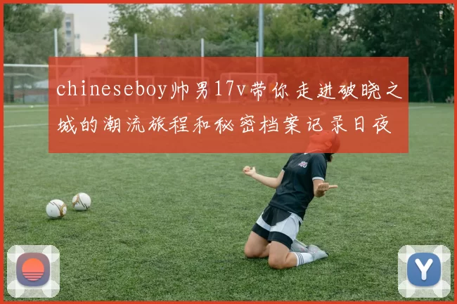 chineseboy帅男17v带你走进破晓之城的潮流旅程和秘密档案记录日夜与都市霓虹共舞冒险记