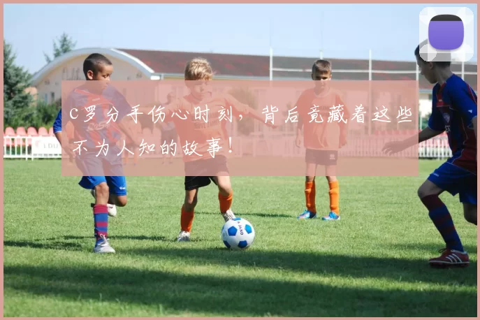 c罗分手伤心时刻，背后竟藏着这些不为人知的故事！