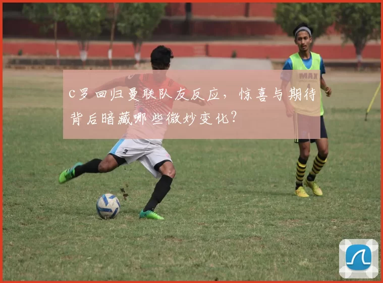 c罗回归曼联队友反应，惊喜与期待背后暗藏哪些微妙变化？