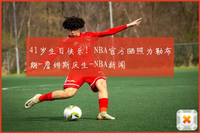 41岁生日快乐!NBA官方晒照为勒布朗-詹姆斯庆生-NBA新闻