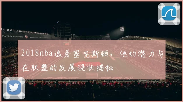 2018nba选秀塞克斯顿,他的潜力与在联盟的发展现状揭秘