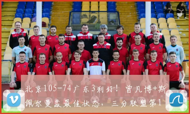 北京105-74广东3利好！曾凡博+斯佩尔曼轰最佳状态，三分联盟第1