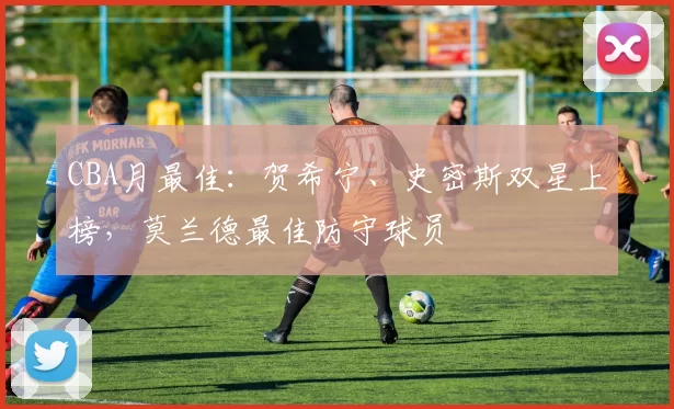 CBA月最佳：贺希宁、史密斯双星上榜，莫兰德最佳防守球员