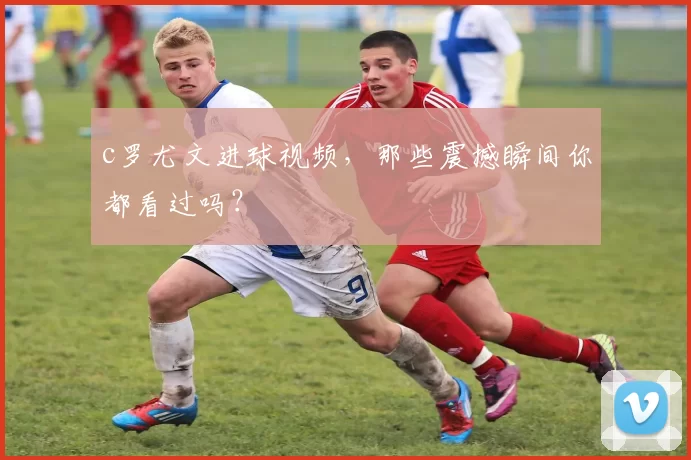 c罗尤文进球视频，那些震撼瞬间你都看过吗？