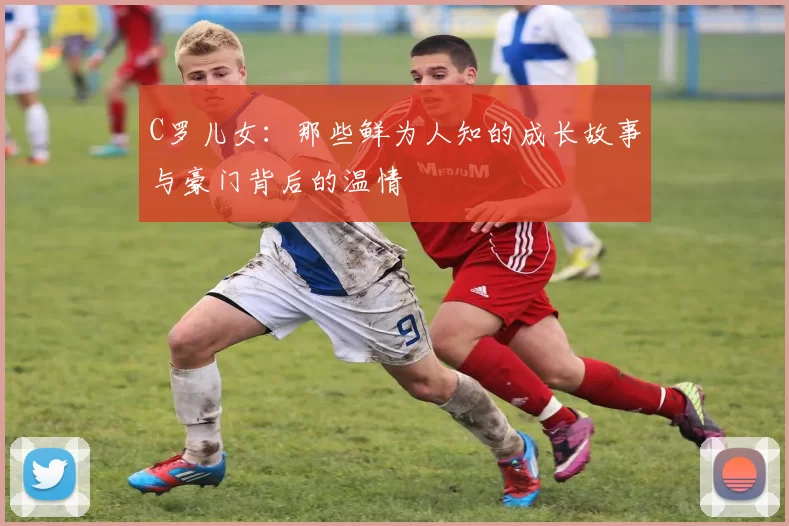 C罗儿女:那些鲜为人知的成长故事与豪门背后的温情