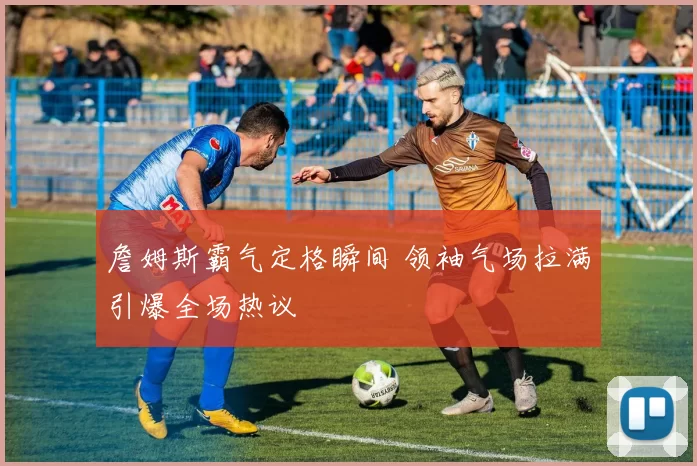 詹姆斯霸气定格瞬间 领袖气场拉满引爆全场热议