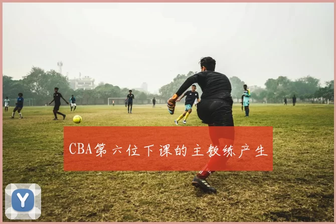 CBA第六位下课的主教练产生