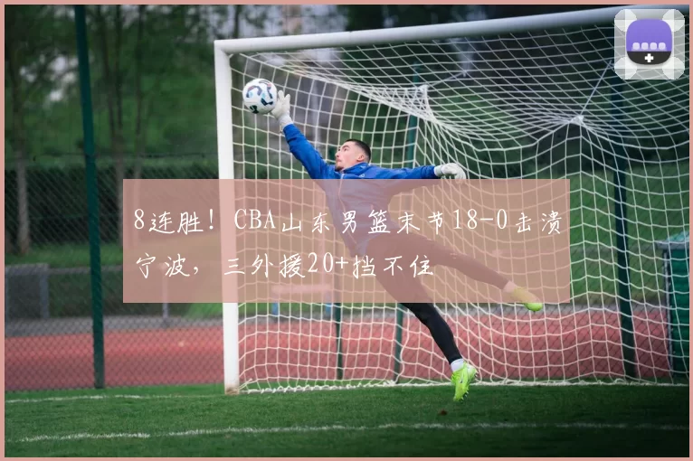 8连胜！CBA山东男篮末节18-0击溃宁波，三外援20+挡不住