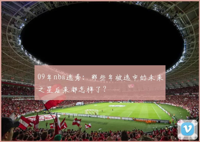 09年nba选秀：那些年被选中的未来之星后来都怎样了？