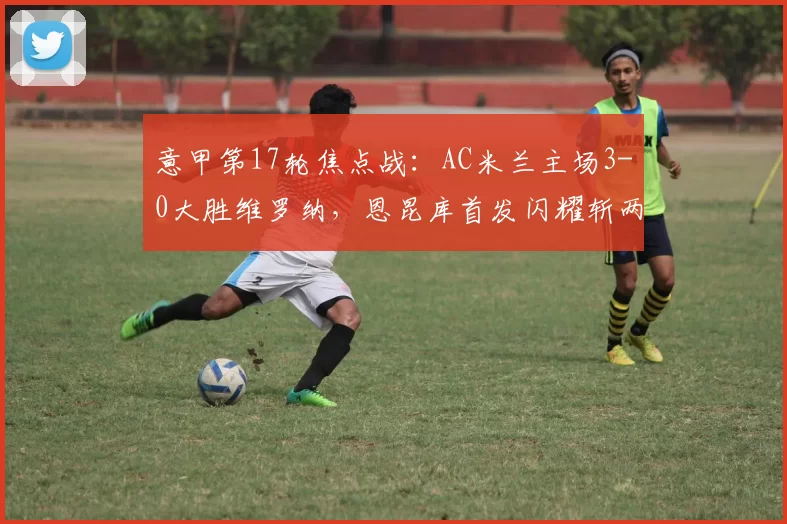 意甲第17轮焦点战：AC米兰主场3-0大胜维罗纳，恩昆库首发闪耀斩两球_比赛_圣西罗_进攻
