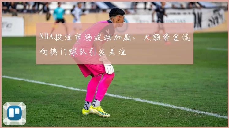 NBA投注市场波动加剧，大额资金流向热门球队引发关注