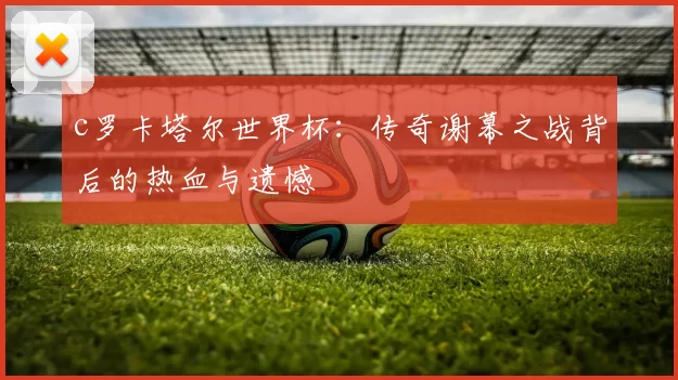 c罗卡塔尔世界杯:传奇谢幕之战背后的热血与遗憾