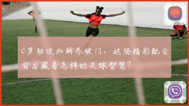 c罗助攻加纳乔破门,这场精彩配合背后藏着怎样的足球智慧?