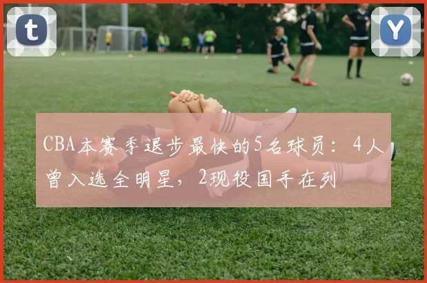 CBA本赛季退步最快的5名球员：4人曾入选全明星，2现役国手在列