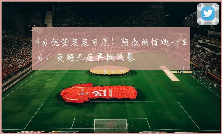 4分优势岌岌可危！阿森纳惊魂一丢分，英超王座再掀风暴