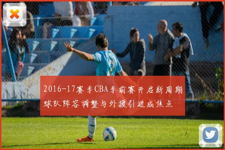 2016-17赛季CBA季前赛开启新周期球队阵容调整与外援引进成焦点