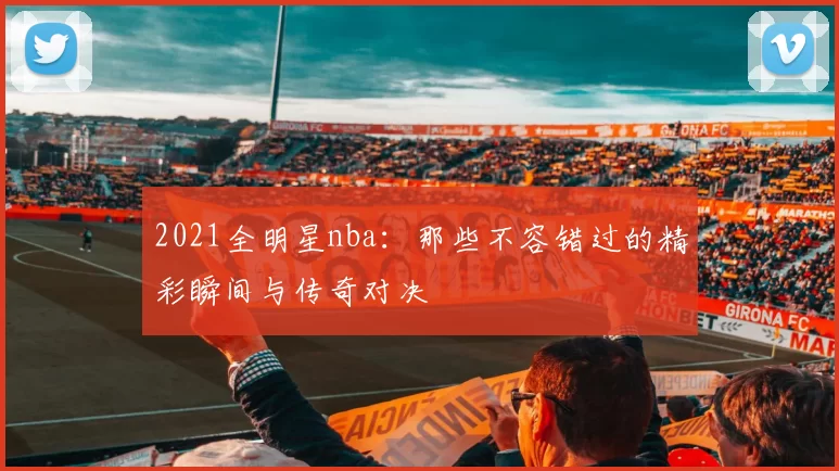 2021全明星nba：那些不容错过的精彩瞬间与传奇对决