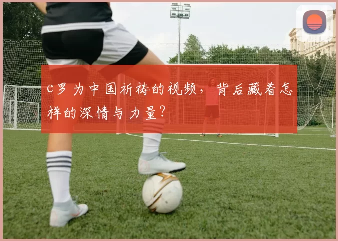 c罗为中国祈祷的视频，背后藏着怎样的深情与力量？