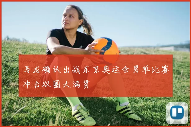 马龙确认出战东京奥运会男单比赛冲击双圈大满贯