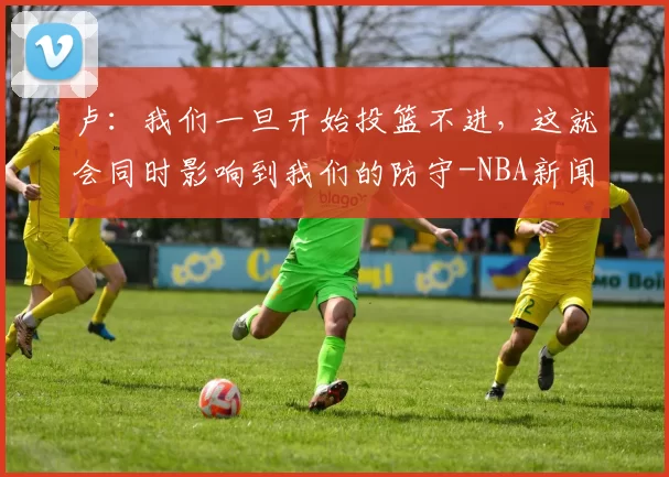 卢：我们一旦开始投篮不进，这就会同时影响到我们的防守-NBA新闻