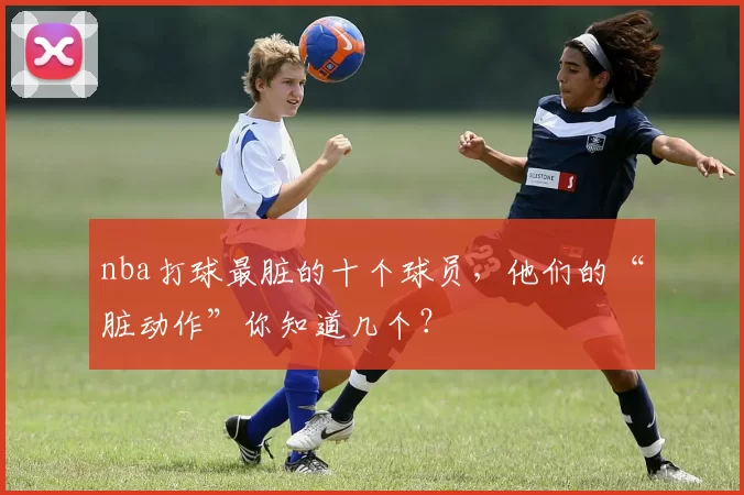 nba打球最脏的十个球员,他们的“脏动作”你知道几个?
